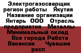 Электрогазосварщик(регион работы - Якутия) › Название организации ­ Янтарь, ООО › Отрасль предприятия ­ Металлы › Минимальный оклад ­ 1 - Все города Работа » Вакансии   . Чувашия респ.